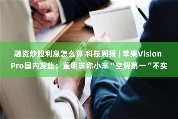 融资炒股利息怎么算 科技周报 | 苹果Vision Pro国内发售；董明珠称小米“空调第一“不实