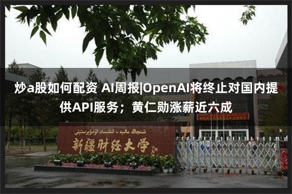 炒a股如何配资 AI周报|OpenAI将终止对国内提供API服务；黄仁勋涨薪近六成