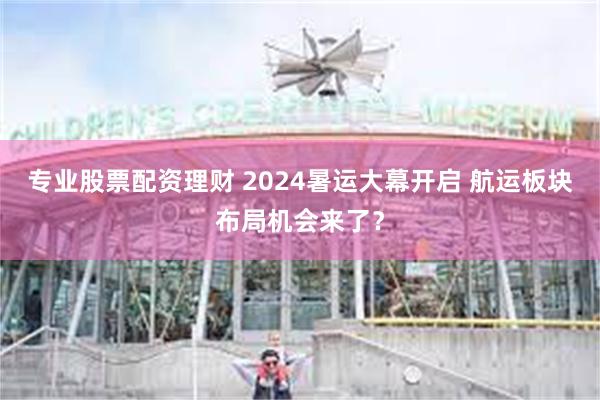 专业股票配资理财 2024暑运大幕开启 航运板块布局机会来了？