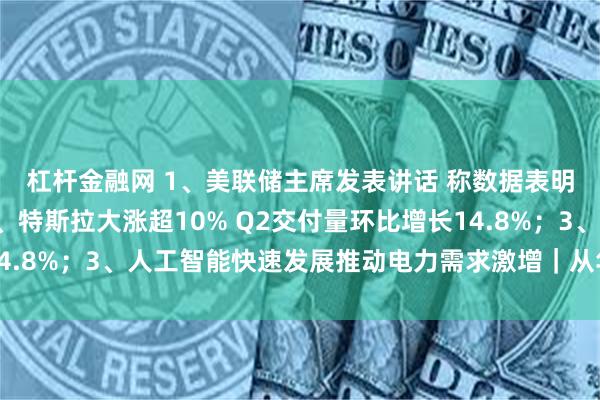 杠杆金融网 1、美联储主席发表讲话 称数据表明美通胀水平放缓；2、特斯拉大涨超10% Q2交付量环比增长14.8%；3、人工智能快速发展推动电力需求激增｜从华尔街到陆家嘴