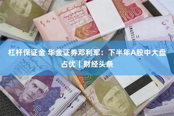 杠杆保证金 华金证券邓利军：下半年A股中大盘占优｜财经头条