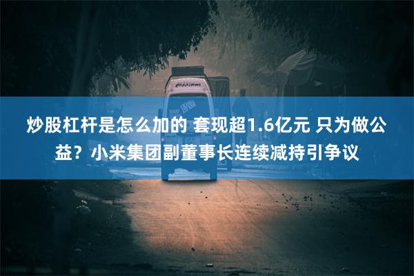 炒股杠杆是怎么加的 套现超1.6亿元 只为做公益？小米集团副董事长连续减持引争议