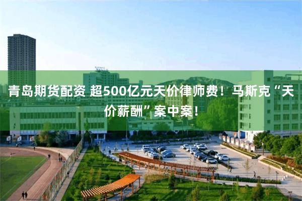 青岛期货配资 超500亿元天价律师费！马斯克“天价薪酬”案中案！