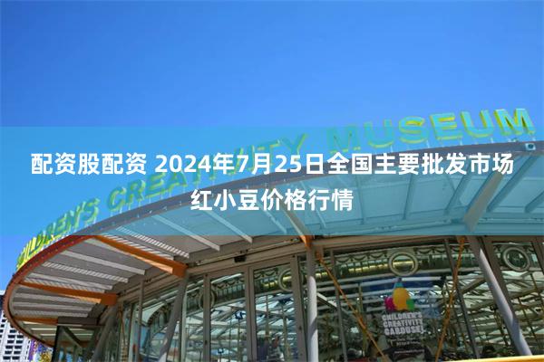 配资股配资 2024年7月25日全国主要批发市场红小豆价格行情