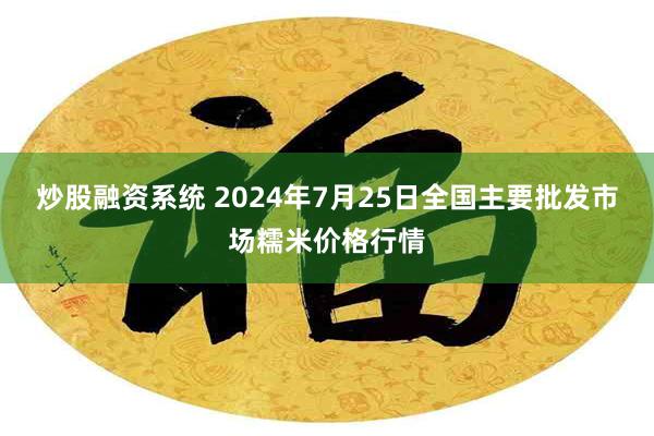 炒股融资系统 2024年7月25日全国主要批发市场糯米价格行情