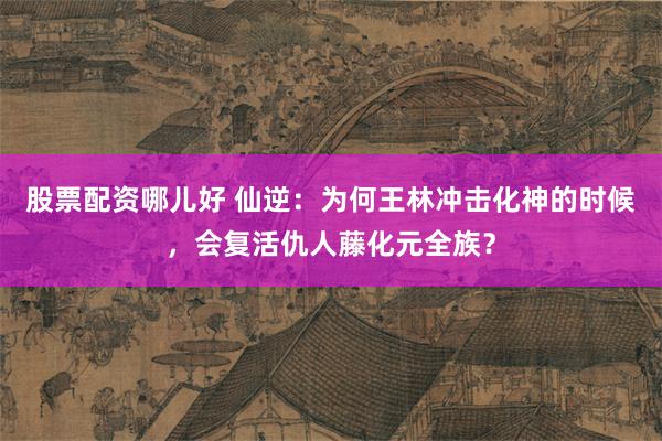 股票配资哪儿好 仙逆：为何王林冲击化神的时候，会复活仇人藤化元全族？