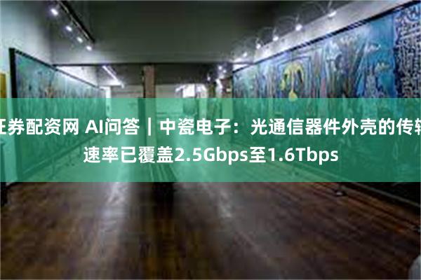 证券配资网 AI问答｜中瓷电子：光通信器件外壳的传输速率已覆盖2.5Gbps至1.6Tbps