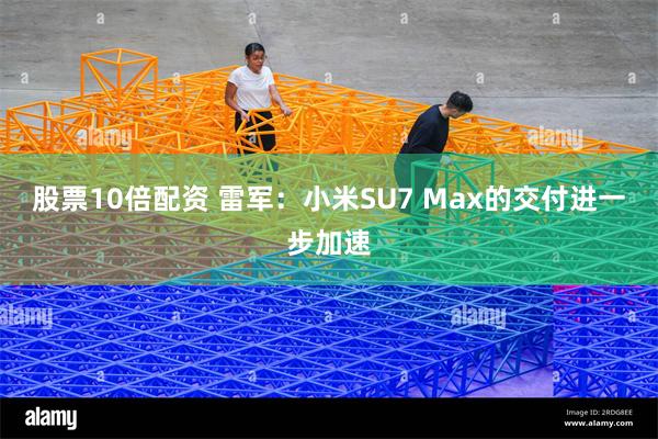 股票10倍配资 雷军：小米SU7 Max的交付进一步加速