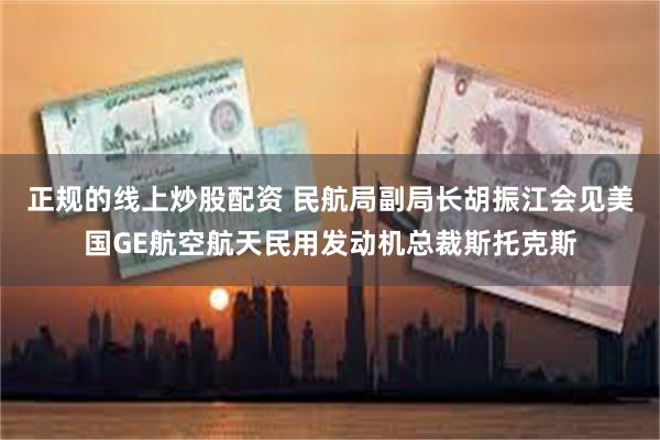 正规的线上炒股配资 民航局副局长胡振江会见美国GE航空航天民用发动机总裁斯托克斯