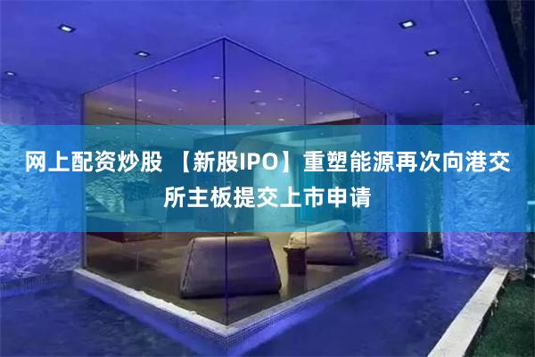 网上配资炒股 【新股IPO】重塑能源再次向港交所主板提交上市申请