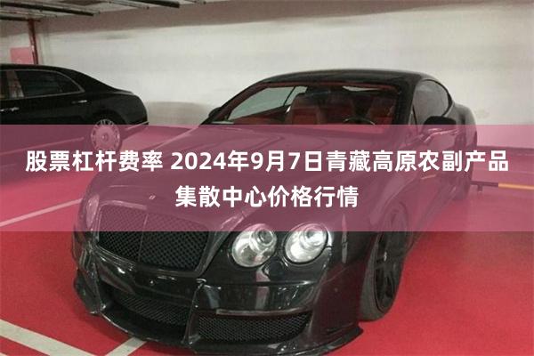 股票杠杆费率 2024年9月7日青藏高原农副产品集散中心价格行情