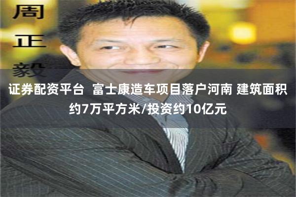 证券配资平台  富士康造车项目落户河南 建筑面积约7万平方米/投资约10亿元