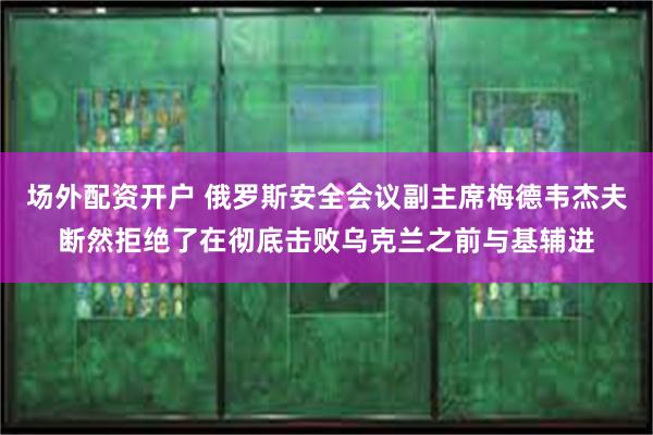 场外配资开户 俄罗斯安全会议副主席梅德韦杰夫断然拒绝了在彻底击败乌克兰之前与基辅进