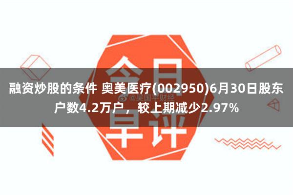 融资炒股的条件 奥美医疗(002950)6月30日股东户数4.2万户，较上期减少2.97%