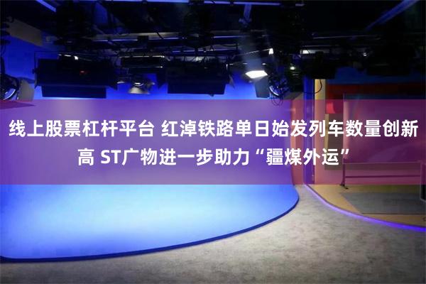 线上股票杠杆平台 红淖铁路单日始发列车数量创新高 ST广物进一步助力“疆煤外运”