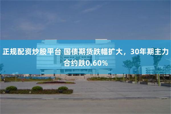 正规配资炒股平台 国债期货跌幅扩大，30年期主力合约跌0.60%