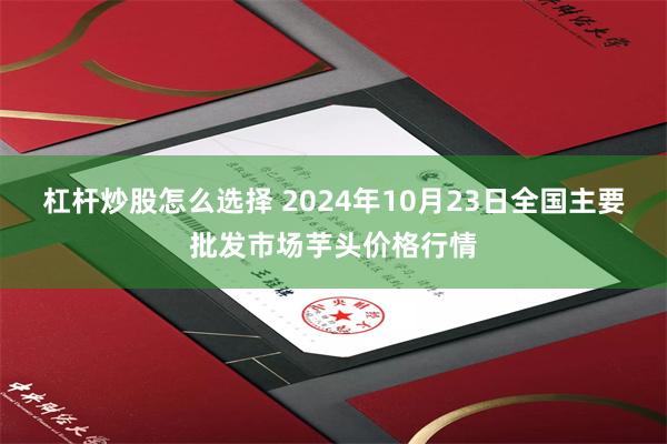 杠杆炒股怎么选择 2024年10月23日全国主要批发市场芋头价格行情