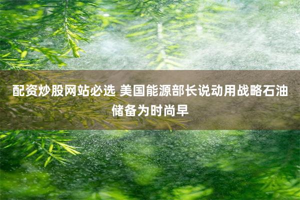 配资炒股网站必选 美国能源部长说动用战略石油储备为时尚早