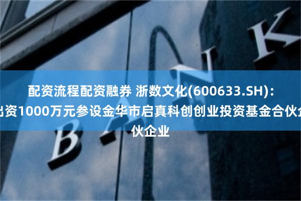 配资流程配资融券 浙数文化(600633.SH)：拟出资1000万元参设金华市启真科创创业投资基金合伙企业