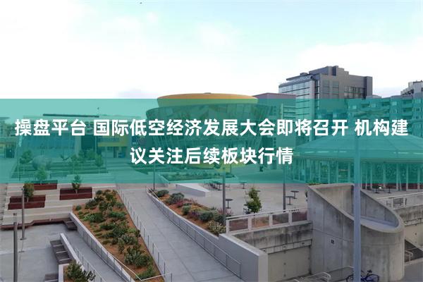 操盘平台 国际低空经济发展大会即将召开 机构建议关注后续板块行情