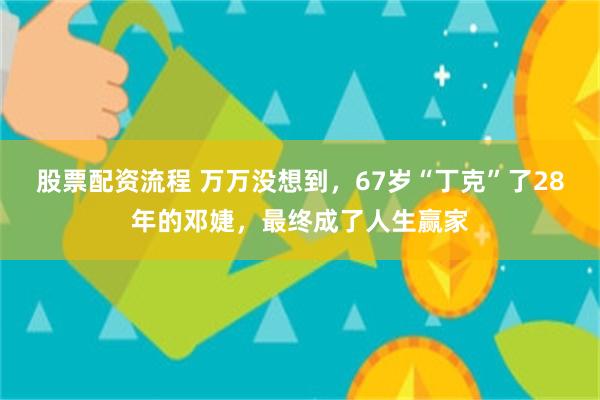 股票配资流程 万万没想到，67岁“丁克”了28年的邓婕，最终成了人生赢家