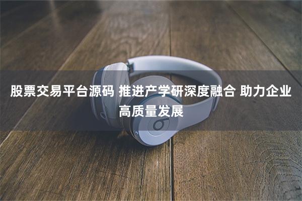 股票交易平台源码 推进产学研深度融合 助力企业高质量发展