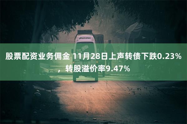 股票配资业务佣金 11月28日上声转债下跌0.23%，转股溢价率9.47%