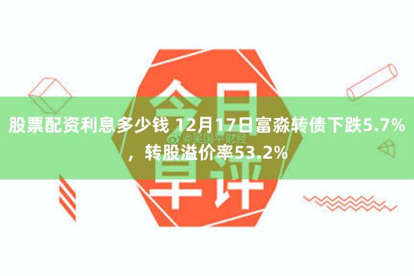 股票配资利息多少钱 12月17日富淼转债下跌5.7%，转股溢价率53.2%