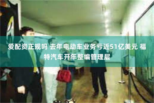 爱配资正规吗 去年电动车业务亏近51亿美元 福特汽车开年整编管理层