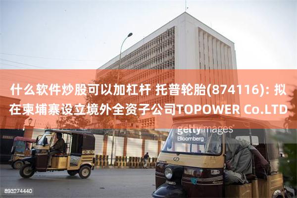 什么软件炒股可以加杠杆 托普轮胎(874116): 拟在柬埔寨设立境外全资子公司TOPOWER Co.LTD