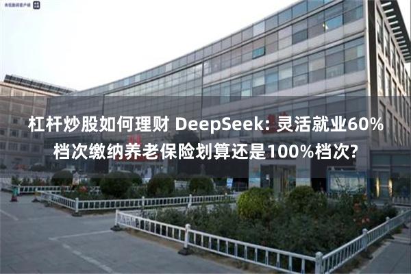 杠杆炒股如何理财 DeepSeek: 灵活就业60%档次缴纳养老保险划算还是100%档次?