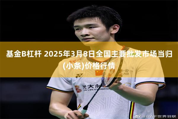 基金B杠杆 2025年3月8日全国主要批发市场当归(小条)价格行情