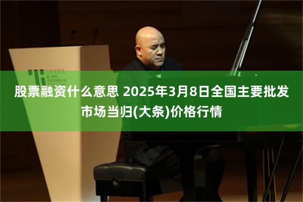 股票融资什么意思 2025年3月8日全国主要批发市场当归(大条)价格行情