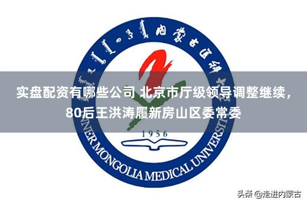 实盘配资有哪些公司 北京市厅级领导调整继续，80后王洪涛履新房山区委常委